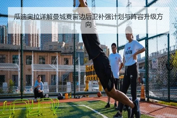 瓜迪奥拉详解曼城夏窗边后卫补强计划与阵容升级方向
