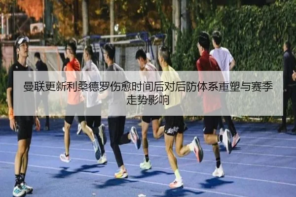 曼联更新利桑德罗伤愈时间后对后防体系重塑与赛季走势影响