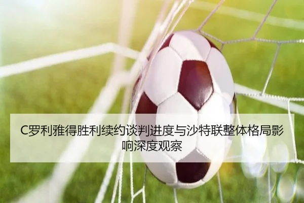C罗利雅得胜利续约谈判进度与沙特联整体格局影响深度观察