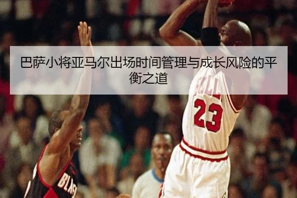 巴萨小将亚马尔出场时间管理与成长风险的平衡之道