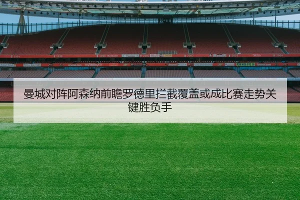 曼城对阵阿森纳前瞻罗德里拦截覆盖或成比赛走势关键胜负手
