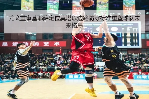 尤文重审基耶萨定位莫塔以边路防守标准重塑球队未来格局